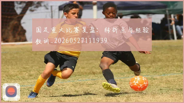 国足重大比赛复盘:转折点与经验教训_20260527111939