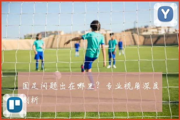 国足问题出在哪里？专业视角深度剖析