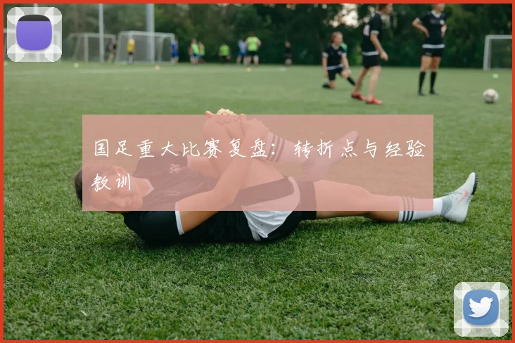 国足重大比赛复盘：转折点与经验教训